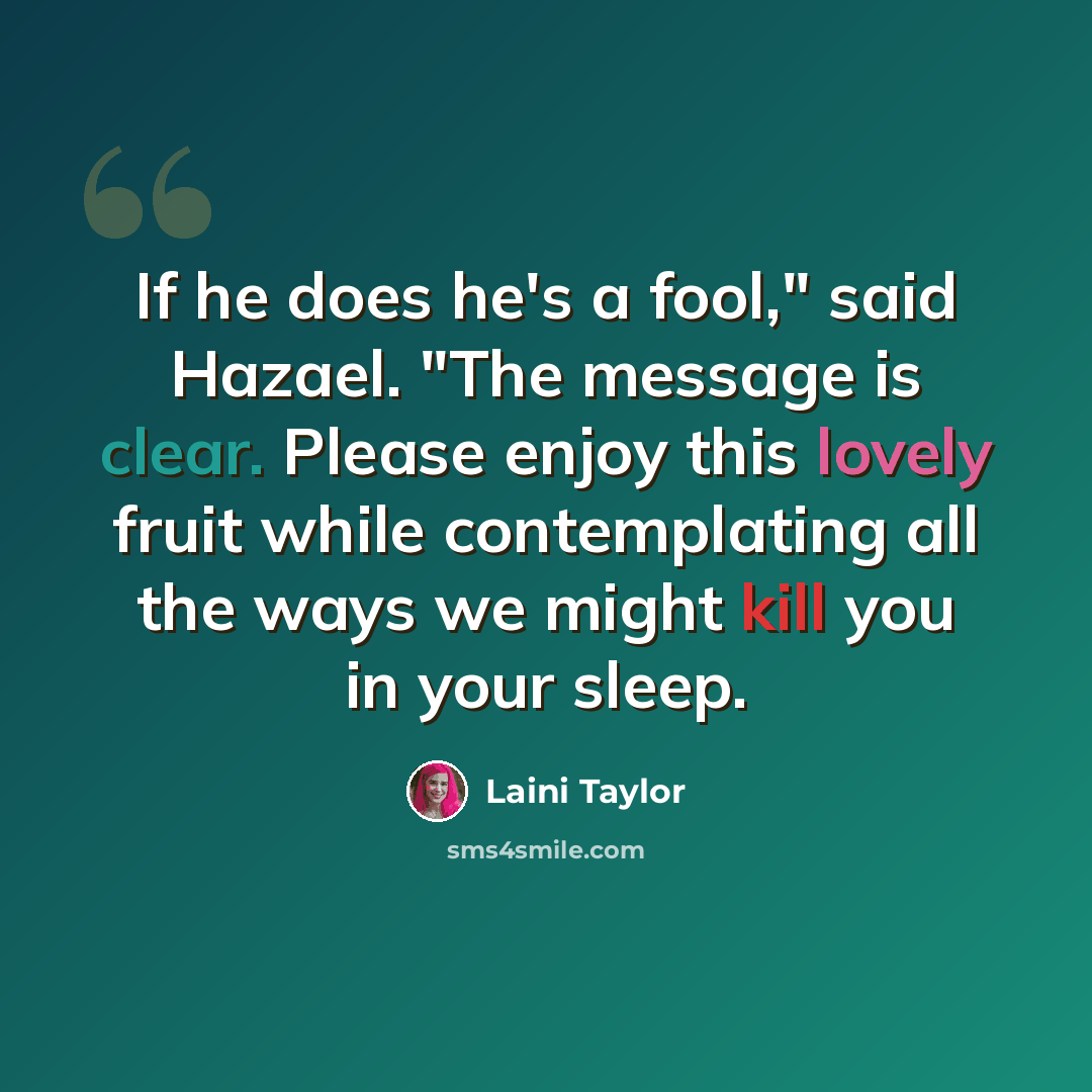 “If he does he's a fool," said Hazael. "The message is clear. Please enjoy this lovely fruit while contemplating all the ways we might kill you in your sleep.” quote by Laini Taylor