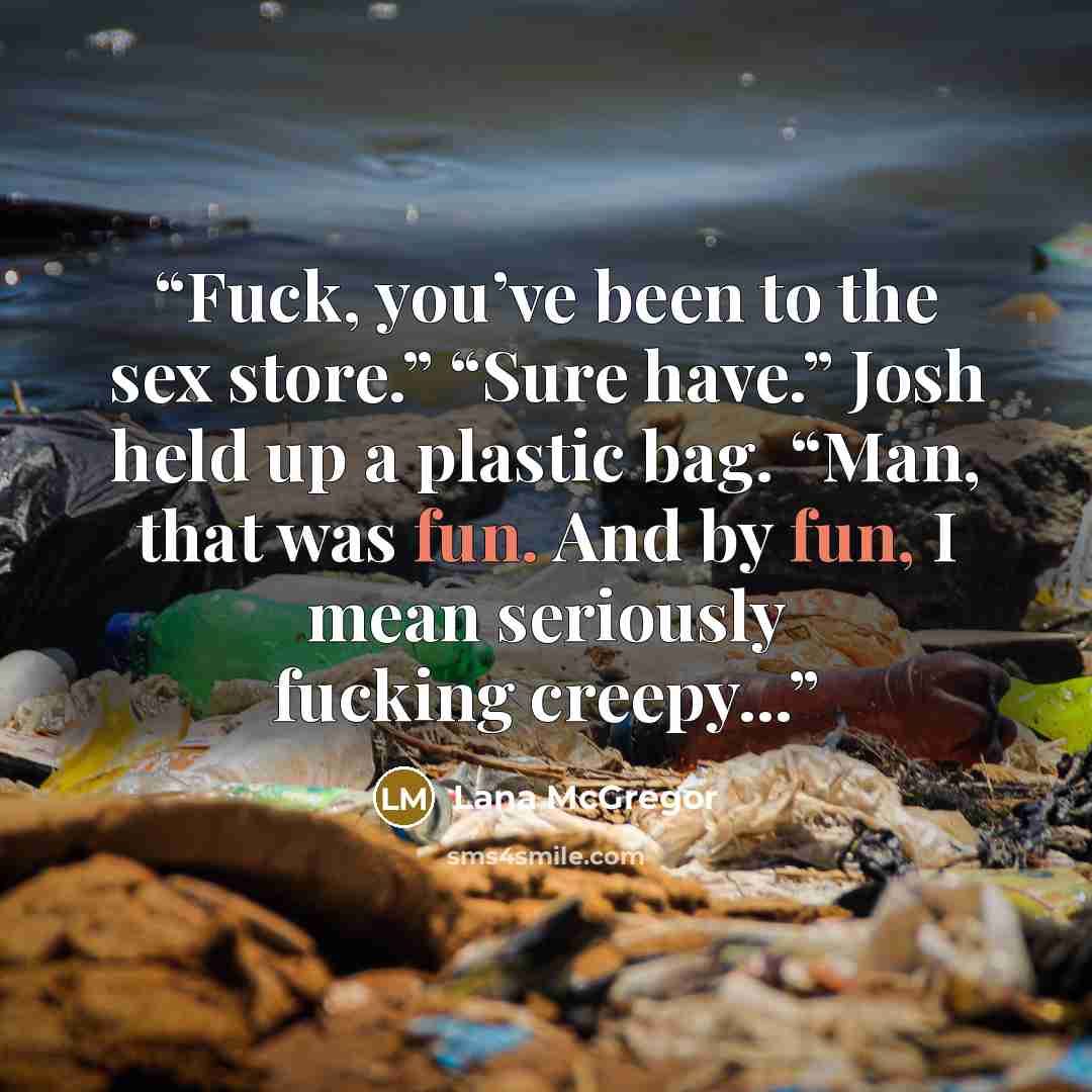 “Fuck, you’ve been to the sex store.” “Sure have.” Josh held up a plastic bag. “Man, that was fun. And by fun, I mean seriously fucking creepy...” quote by Lana McGregor