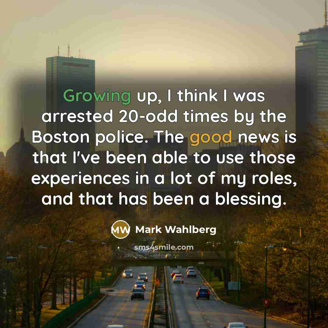 “Growing up, I think I was arrested 20-odd times by the Boston police. The good news is that I've been able to use those experiences in a lot of my roles, and that has been a blessing.” quote by Mark Wahlberg