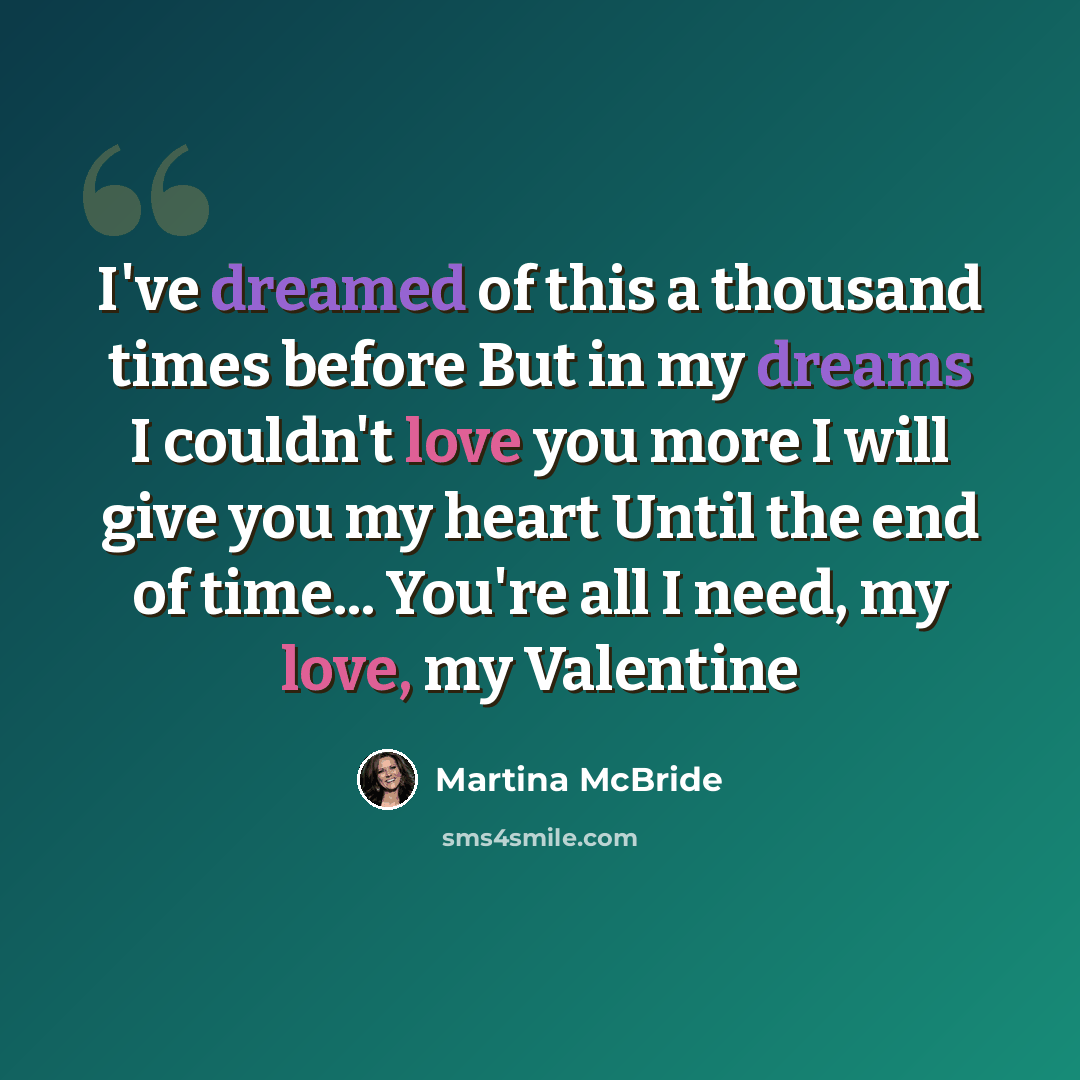 “I've dreamed of this a thousand times before But in my dreams I couldn't love you more I will give you my heart Until the end of time... You're all I need, my love, my Valentine” quote by Martina McBride