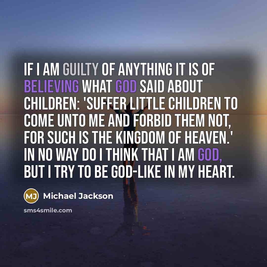 “If I am guilty of anything it is of believing what God said about children: 'Suffer little children to come unto me and forbid them not, for such is the Kingdom of Heaven.' In no way do I think that I am God, but I try to be God-like in my heart.” quote by Michael Jackson