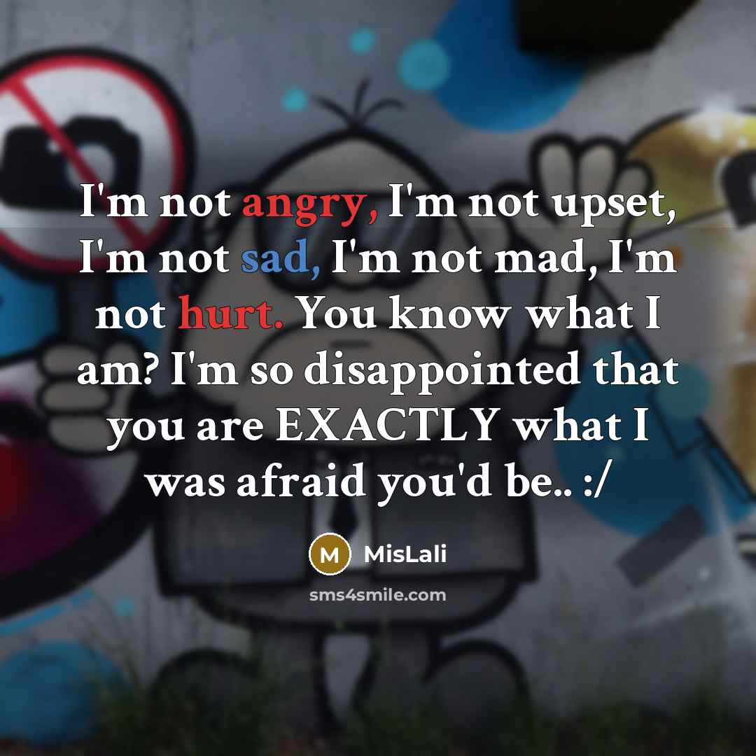 “I'm not angry, I'm not upset, I'm not sad, I'm not mad, I'm not hurt. You know what I am? I'm so disappointed that you are EXACTLY what I was afraid you'd be.. :/” quote by MisLali