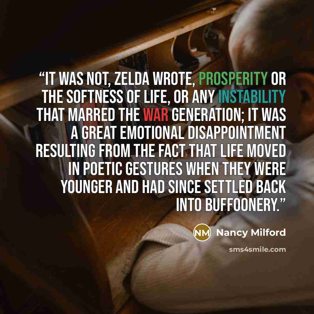 “It was not, Zelda wrote, prosperity or the softness of life, or any instability that marred the war generation; it was a great emotional disappointment resulting from the fact that life moved in poetic gestures when they were younger and had since settled back into buffoonery.” quote by Nancy Milford
