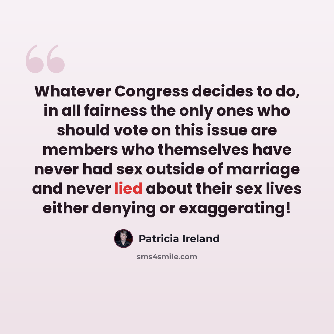 “Whatever Congress decides to do, in all fairness the only ones who should vote on this issue are members who themselves have never had sex outside of marriage and never lied about their sex lives either denying or exaggerating!” quote by Patricia Ireland