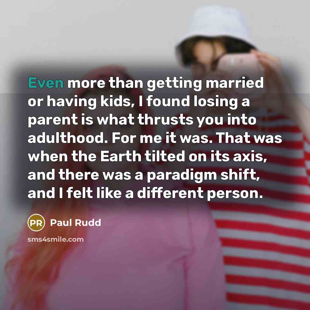 “Even more than getting married or having kids, I found losing a parent is what thrusts you into adulthood. For me it was. That was when the Earth tilted on its axis, and there was a paradigm shift, and I felt like a different person.” quote by Paul Rudd