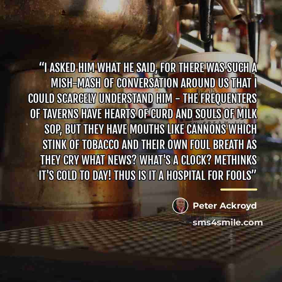 “I asked him what he said, for there was such a mish-mash of Conversation around us that I could scarcely understand him - the frequenters of Taverns have Hearts of Curd and Souls of Milk Sop, but they have Mouths like Cannons which stink of Tobacco and their own foul Breath as they cry What News?…” quote by Peter Ackroyd
