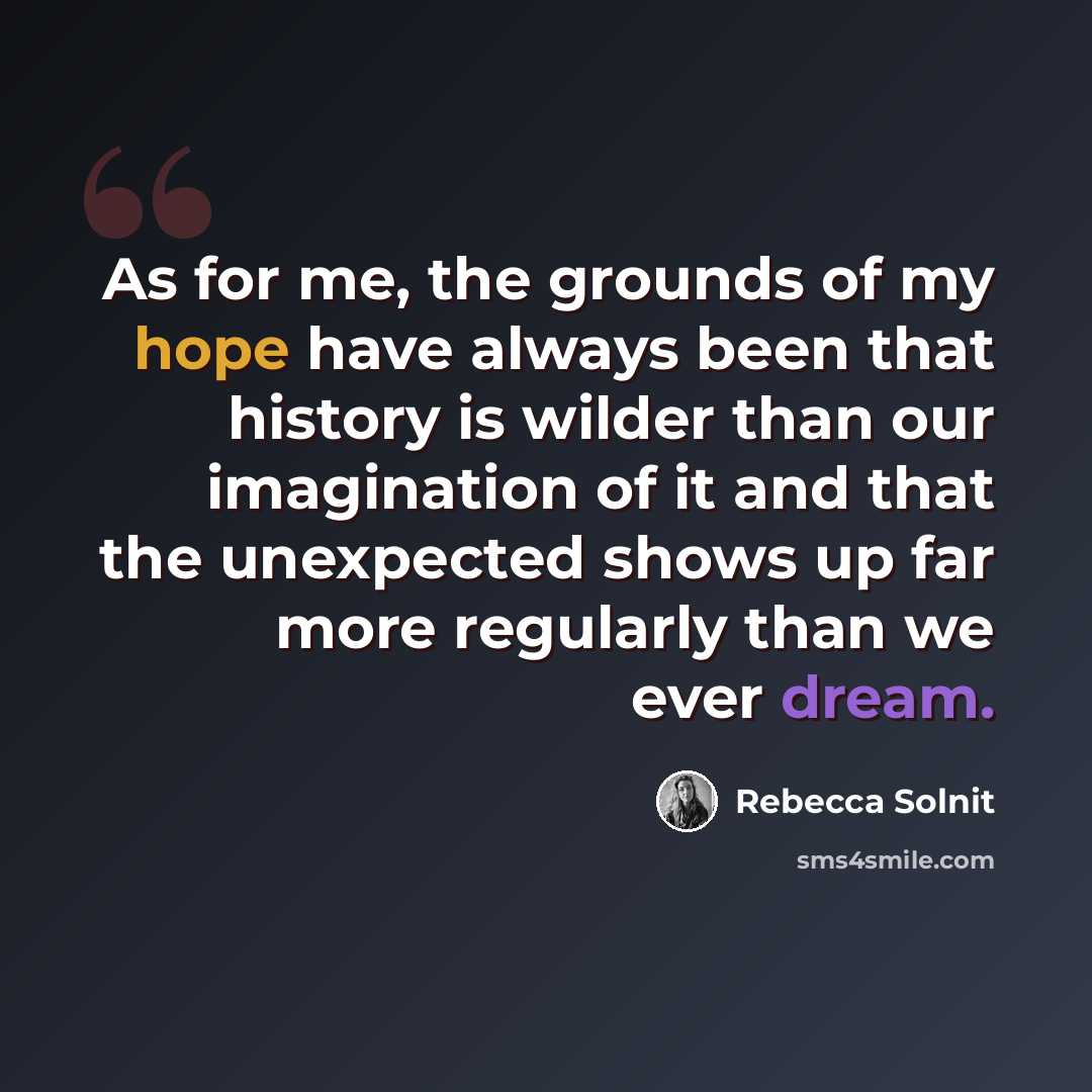 “As for me, the grounds of my hope have always been that history is wilder than our imagination of it and that the unexpected shows up far more regularly than we ever dream.” quote by Rebecca Solnit