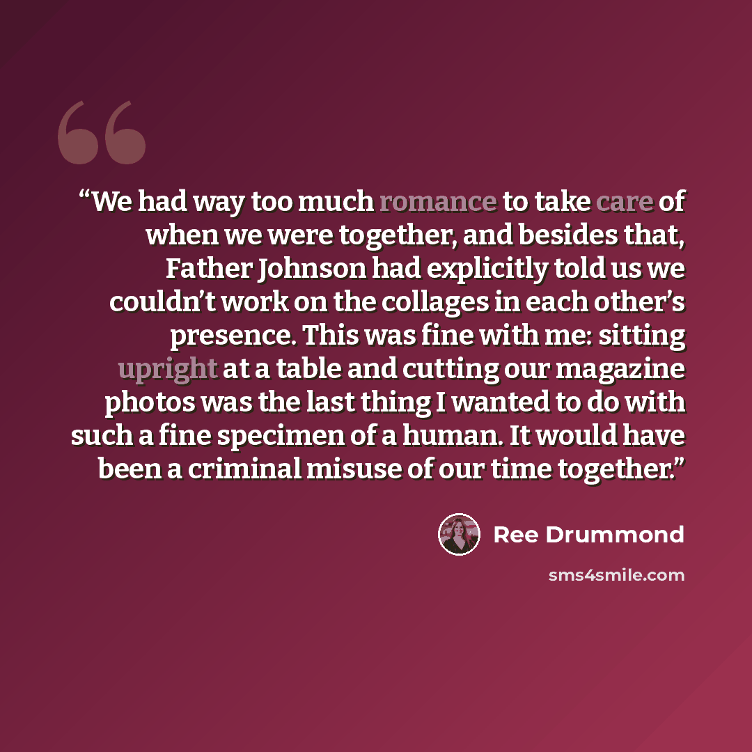“We had way too much romance to take care of when we were together, and besides that, Father Johnson had explicitly told us we couldn’t work on the collages in each other’s presence. This was fine with me: sitting upright at a table and cutting our magazine photos was the last thing I wanted to do…” quote by Ree Drummond