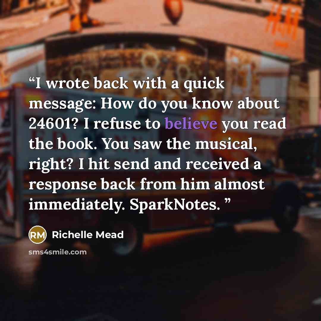 “I wrote back with a quick message: How do you know about 24601? I refuse to believe you read the book. You saw the musical, right? I hit send and received a response back from him almost immediately. SparkNotes.” quote by Richelle Mead