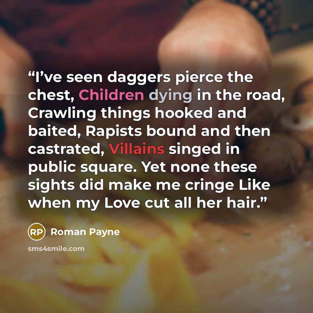 “I’ve seen daggers pierce the chest, Children dying in the road, Crawling things hooked and baited, Rapists bound and then castrated, Villains singed in public square. Yet none these sights did make me cringe Like when my Love cut all her hair.” quote by Roman Payne