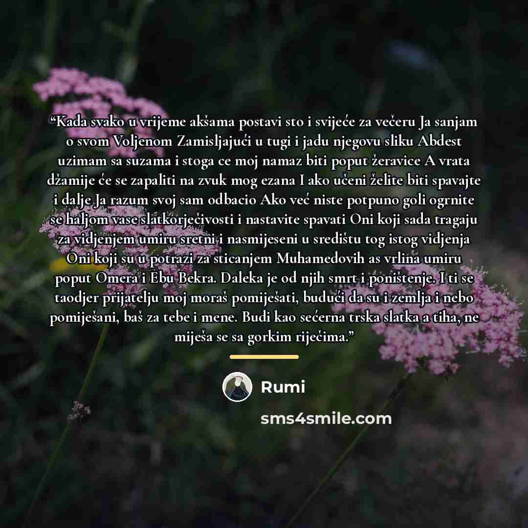 “Kada svako u vrijeme akšama postavi sto i svijeće za večeru Ja sanjam o svom Voljenom Zamisljajući u tugi i jadu njegovu sliku Abdest uzimam sa suzama i stoga ce moj namaz biti poput žeravice A vrata džamije će se zapaliti na zvuk mog ezana I ako učeni želite biti spavajte i dalje Ja razum svoj…” quote by Rumi