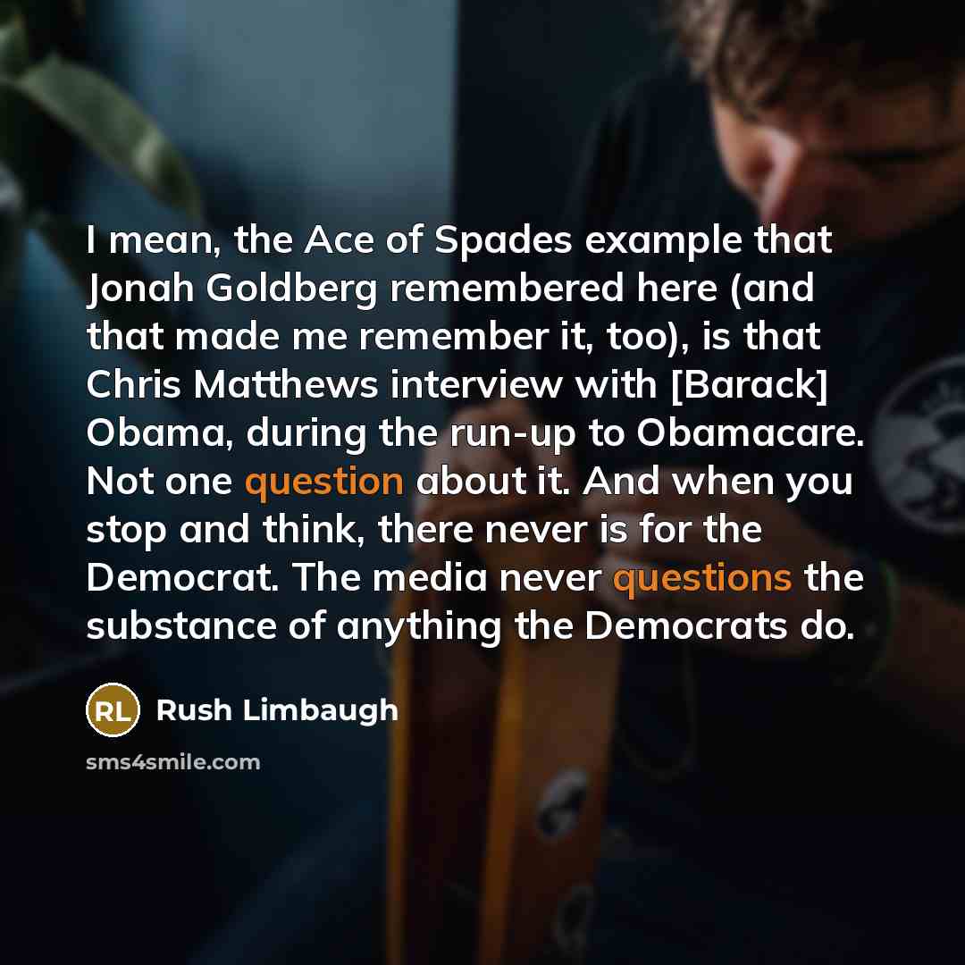 “I mean, the Ace of Spades example that Jonah Goldberg remembered here (and that made me remember it, too), is that Chris Matthews interview with [Barack] Obama, during the run-up to Obamacare. Not one question about it. And when you stop and think, there never is for the Democrat. The media never…” quote by Rush Limbaugh