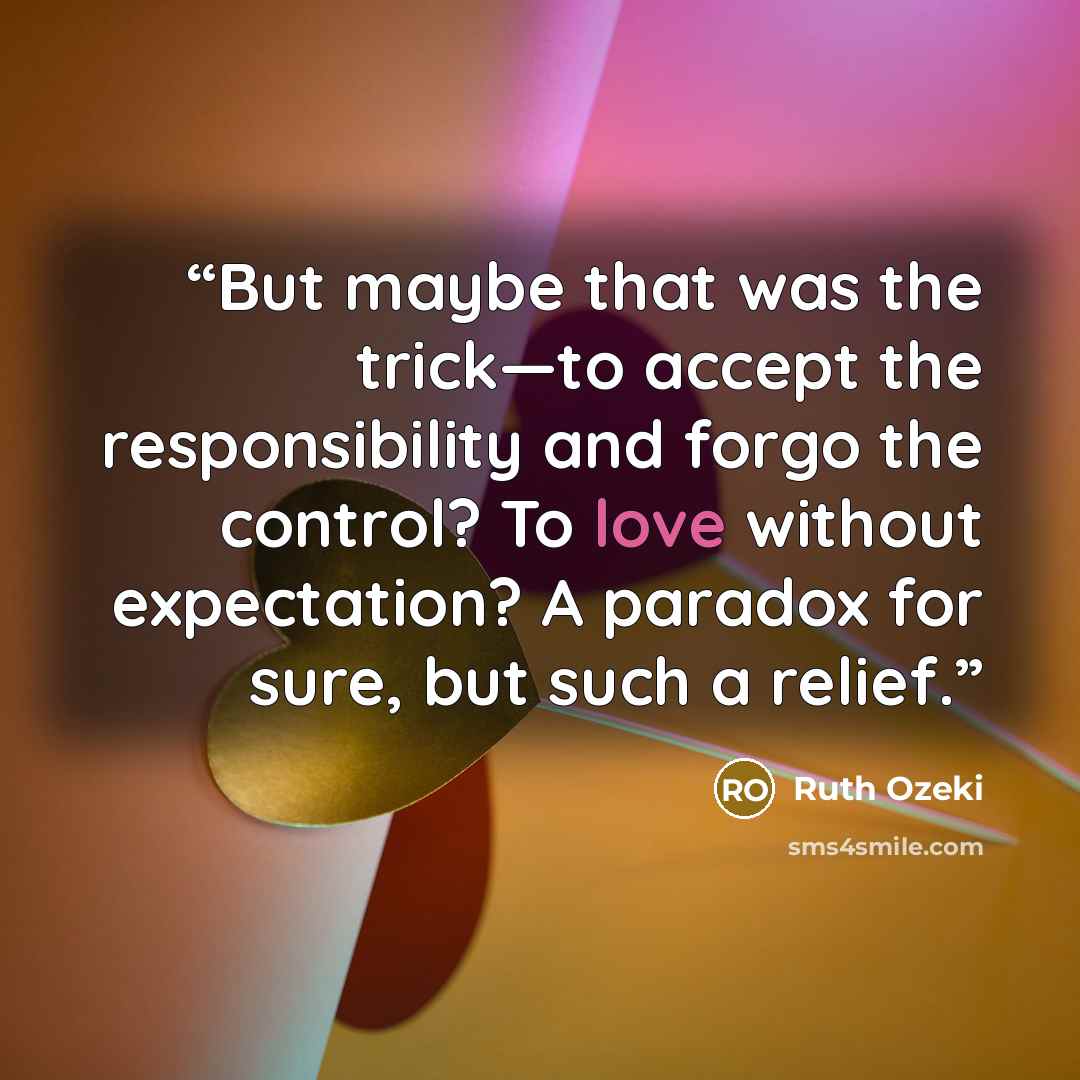 “But maybe that was the trick—to accept the responsibility and forgo the control? To love without expectation? A paradox for sure, but such a relief.” quote by Ruth Ozeki
