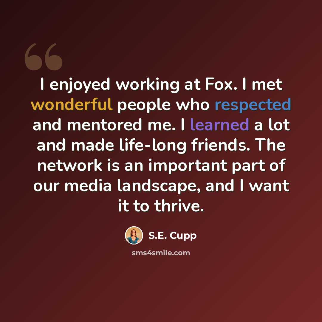 “I enjoyed working at Fox. I met wonderful people who respected and mentored me. I learned a lot and made life-long friends. The network is an important part of our media landscape, and I want it to thrive.” quote by S.E. Cupp