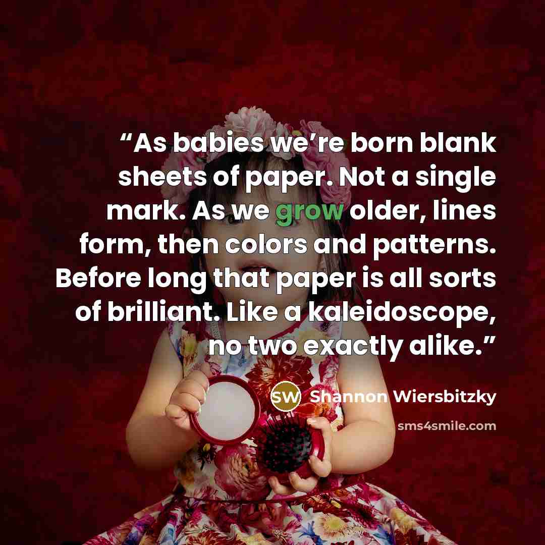 “As babies we’re born blank sheets of paper. Not a single mark. As we grow older, lines form, then colors and patterns. Before long that paper is all sorts of brilliant. Like a kaleidoscope, no two exactly alike.” quote by Shannon Wiersbitzky