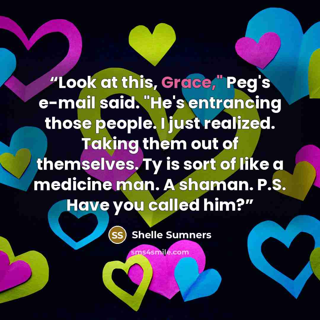 “Look at this, Grace," Peg's e-mail said. "He's entrancing those people. I just realized. Taking them out of themselves. Ty is sort of like a medicine man. A shaman. P.S. Have you called him?” quote by Shelle Sumners