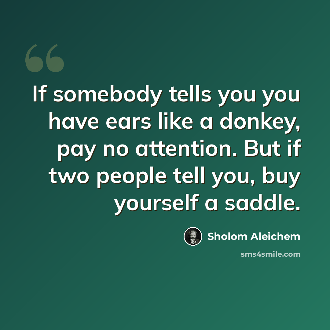 “If somebody tells you you have ears like a donkey, pay no attention. But if two people tell you, buy yourself a saddle.” quote by Sholom Aleichem