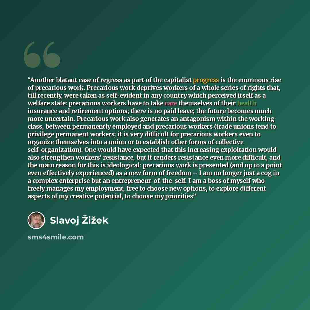 “Another blatant case of regress as part of the capitalist progress is the enormous rise of precarious work. Precarious work deprives workers of a whole series of rights that, till recently, were taken as self-evident in any country which perceived itself as a welfare state: precarious workers have…” quote by Slavoj Žižek