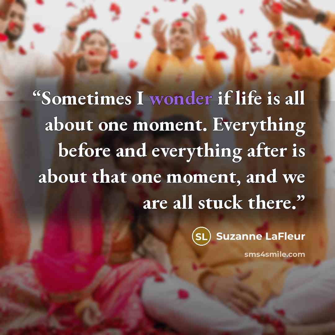 “Sometimes I wonder if life is all about one moment. Everything before and everything after is about that one moment, and we are all stuck there.” quote by Suzanne LaFleur