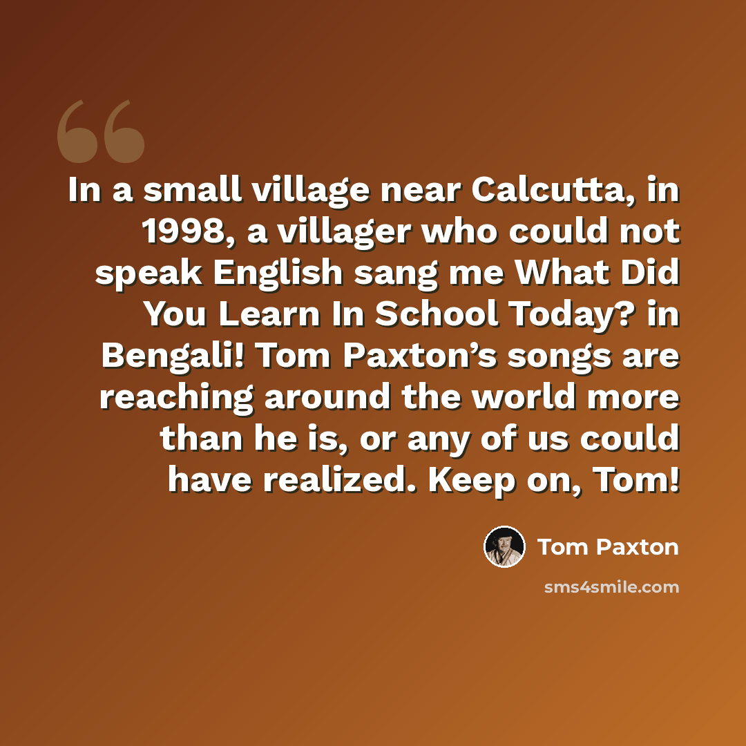 “In a small village near Calcutta, in 1998, a villager who could not speak English sang me What Did You Learn In School Today? in Bengali! Tom Paxton’s songs are reaching around the world more than he is, or any of us could have realized. Keep on, Tom!” quote by Tom Paxton