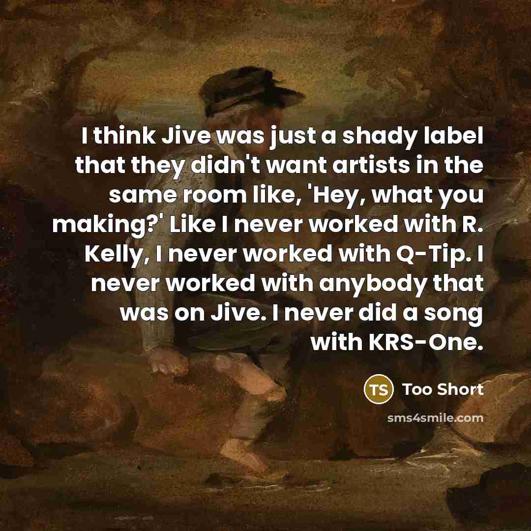 “I think Jive was just a shady label that they didn't want artists in the same room like, 'Hey, what you making?' Like I never worked with R. Kelly, I never worked with Q-Tip. I never worked with anybody that was on Jive. I never did a song with KRS-One.” quote by Too Short