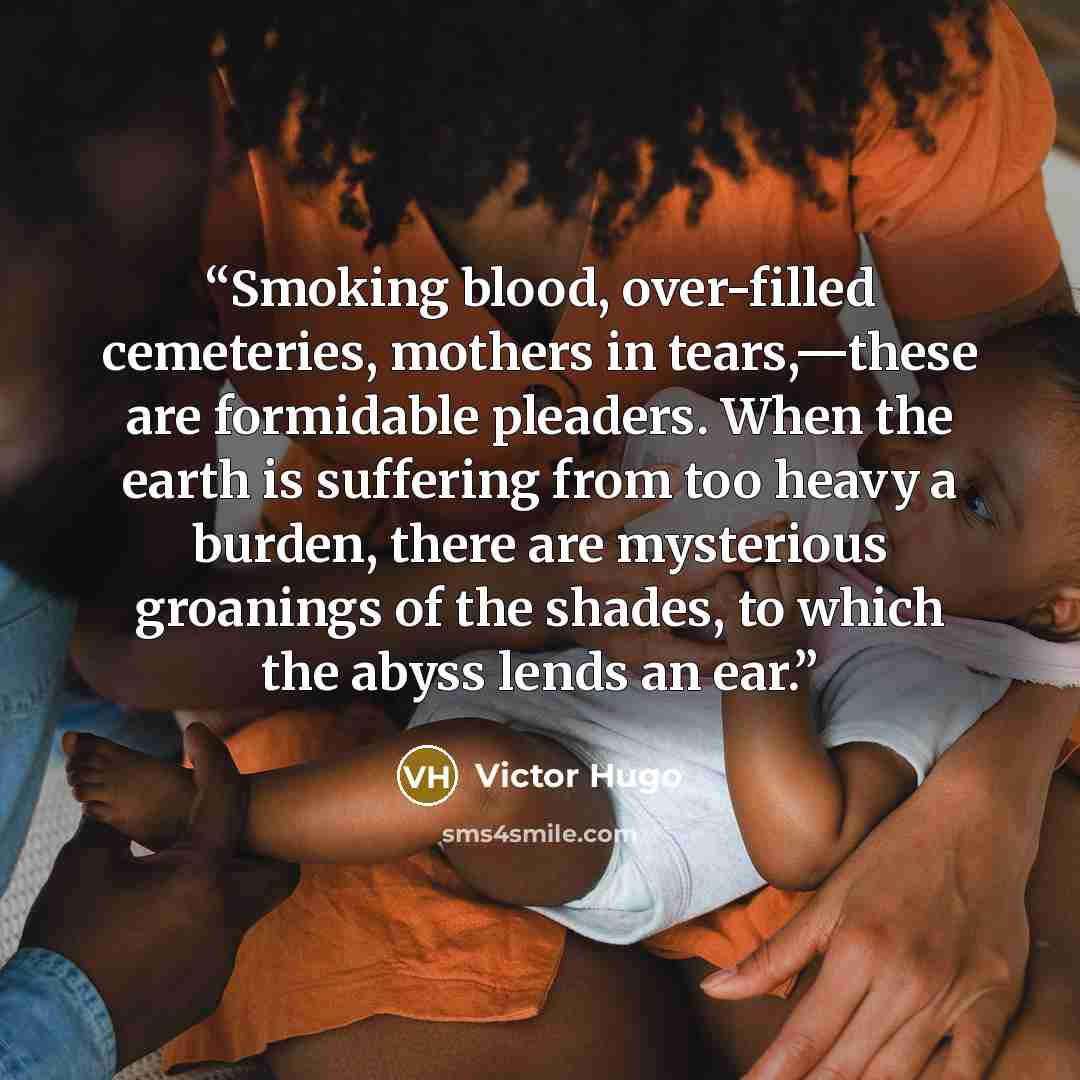 “Smoking blood, over-filled cemeteries, mothers in tears,—these are formidable pleaders. When the earth is suffering from too heavy a burden, there are mysterious groanings of the shades, to which the abyss lends an ear.” quote by Victor Hugo
