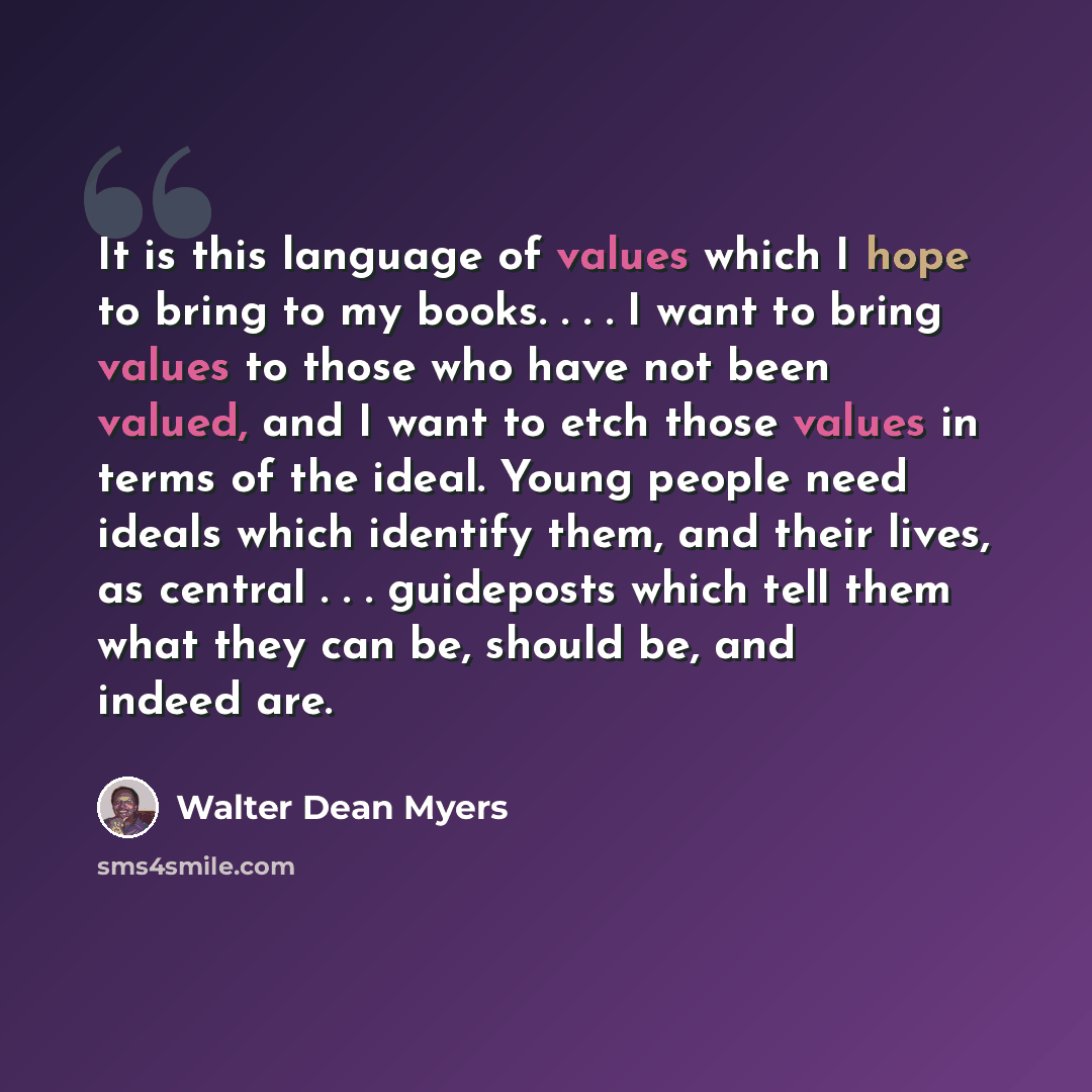 “It is this language of values which I hope to bring to my books. . . . I want to bring values to those who have not been valued, and I want to etch those values in terms of the ideal. Young people need ideals which identify them, and their lives, as central . . . guideposts which tell them what…” quote by Walter Dean Myers