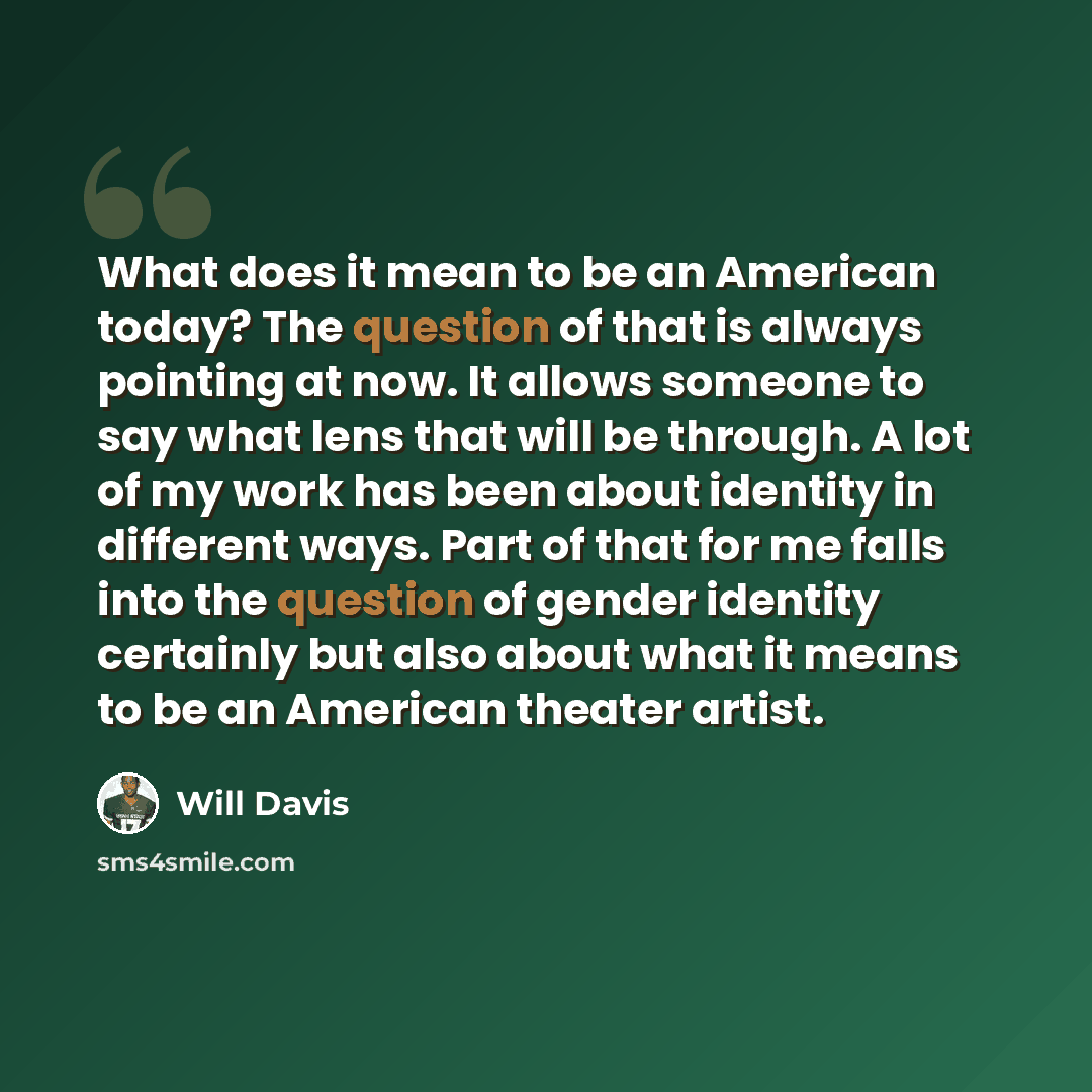 “What does it mean to be an American today? The question of that is always pointing at now. It allows someone to say what lens that will be through. A lot of my work has been about identity in different ways. Part of that for me falls into the question of gender identity certainly but also about…” quote by Will Davis