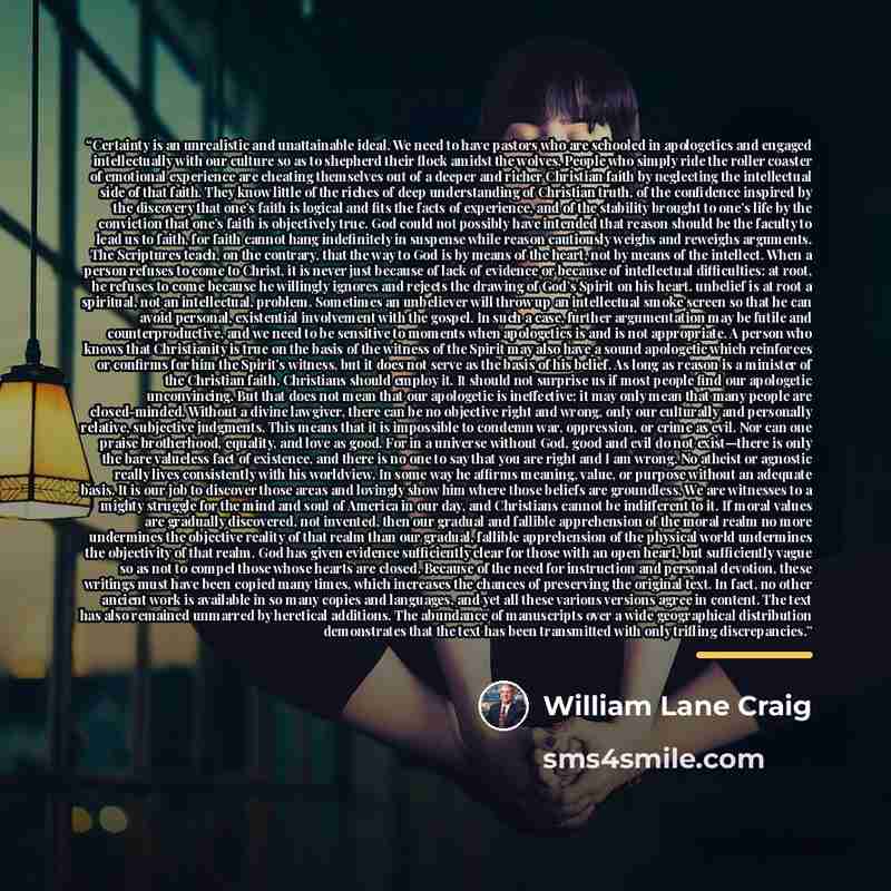 “Certainty is an unrealistic and unattainable ideal. We need to have pastors who are schooled in apologetics and engaged intellectually with our culture so as to shepherd their flock amidst the wolves. People who simply ride the roller coaster of emotional experience are cheating themselves out of…” quote by William Lane Craig