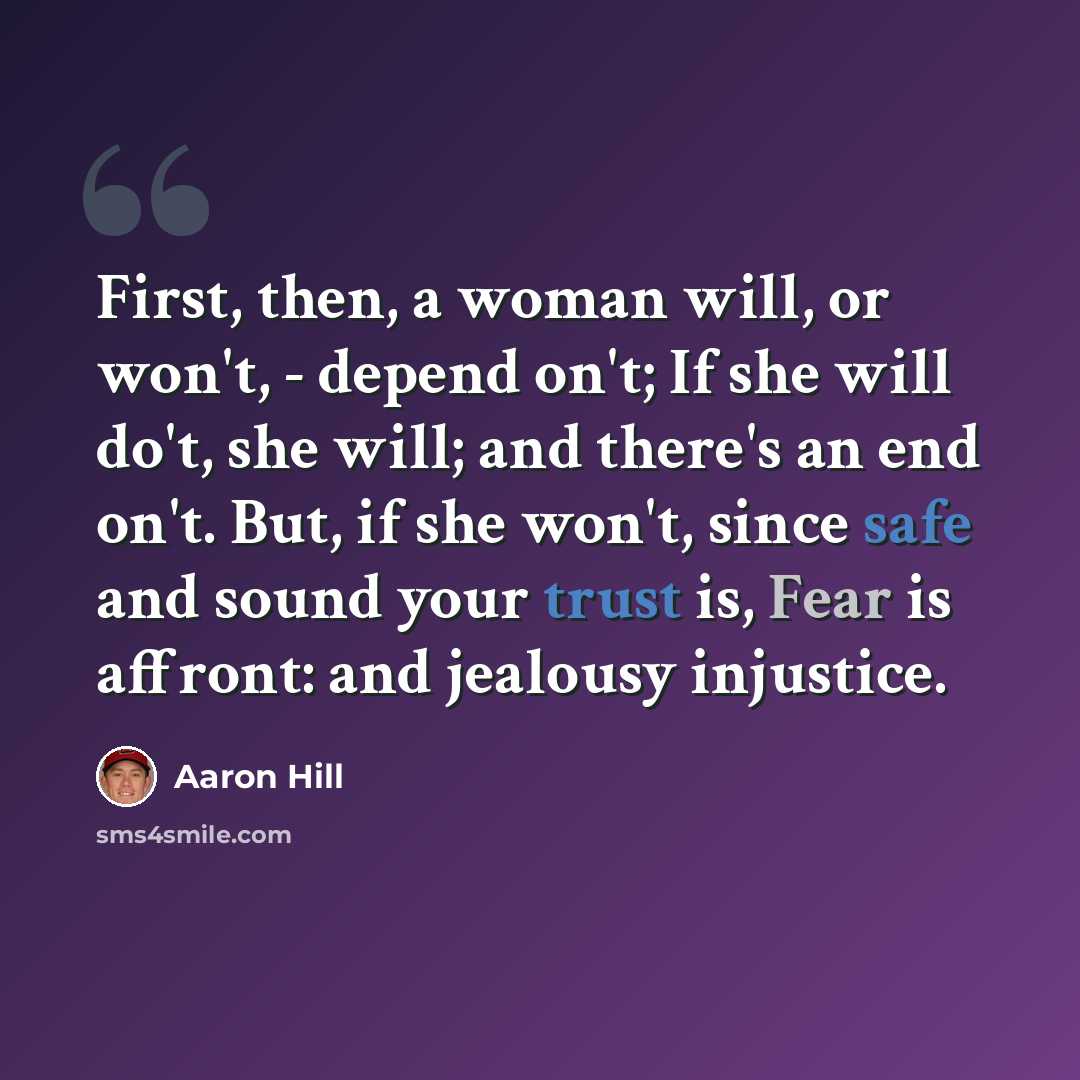 “First, then, a woman will, or won't, - depend on't; If she will do't, she will; and there's an end on't. But, if she won't, since safe and sound your trust is, Fear is affront: and jealousy injustice.” quote by Aaron Hill
