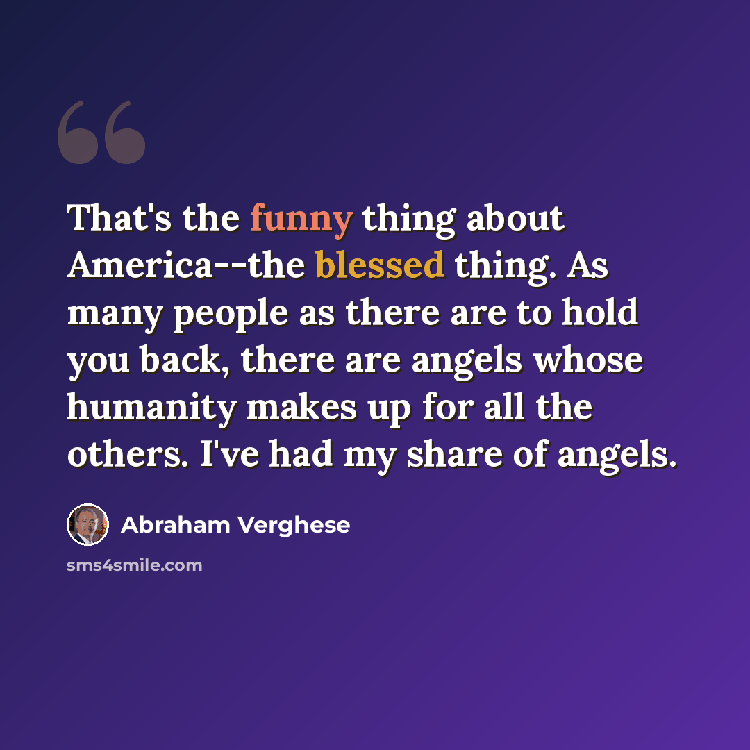 “That's the funny thing about America--the blessed thing. As many people as there are to hold you back, there are angels whose humanity makes up for all the others. I've had my share of angels.” quote by Abraham Verghese