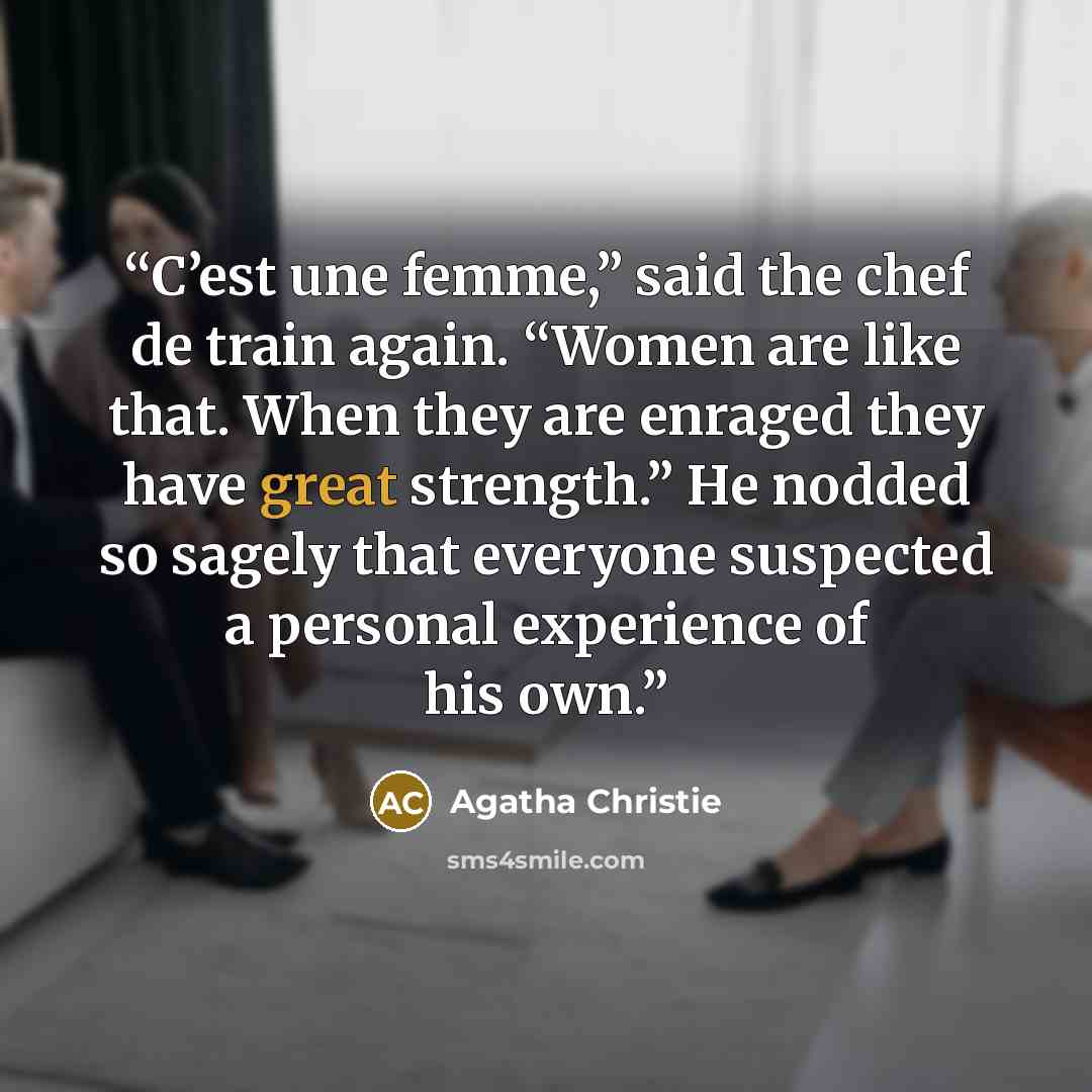 “C’est une femme,” said the chef de train again. “Women are like that. When they are enraged they have great strength.” He nodded so sagely that everyone suspected a personal experience of his own.” quote by Agatha Christie