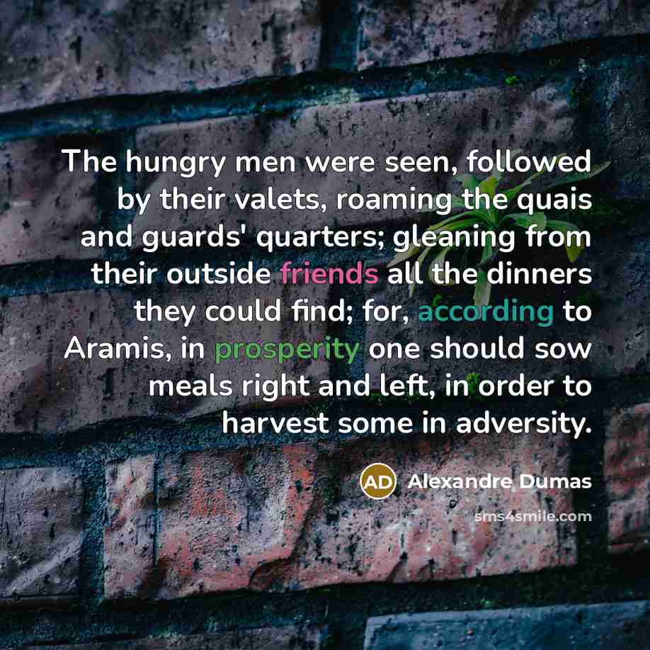 “The hungry men were seen, followed by their valets, roaming the quais and guards' quarters; gleaning from their outside friends all the dinners they could find; for, according to Aramis, in prosperity one should sow meals right and left, in order to harvest some in adversity.” quote by Alexandre Dumas