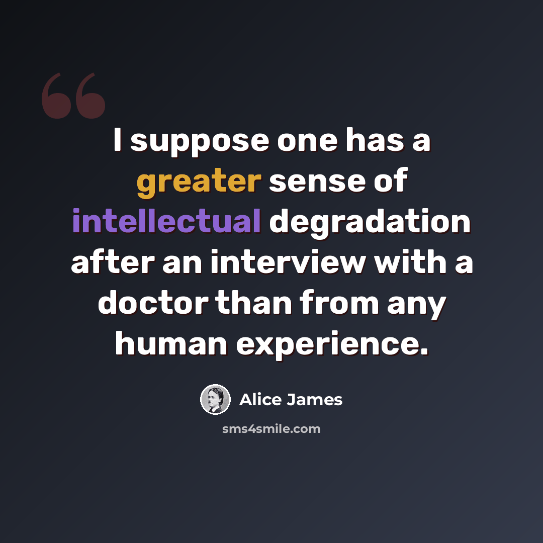 “I suppose one has a greater sense of intellectual degradation after an interview with a doctor than from any human experience.” quote by Alice James