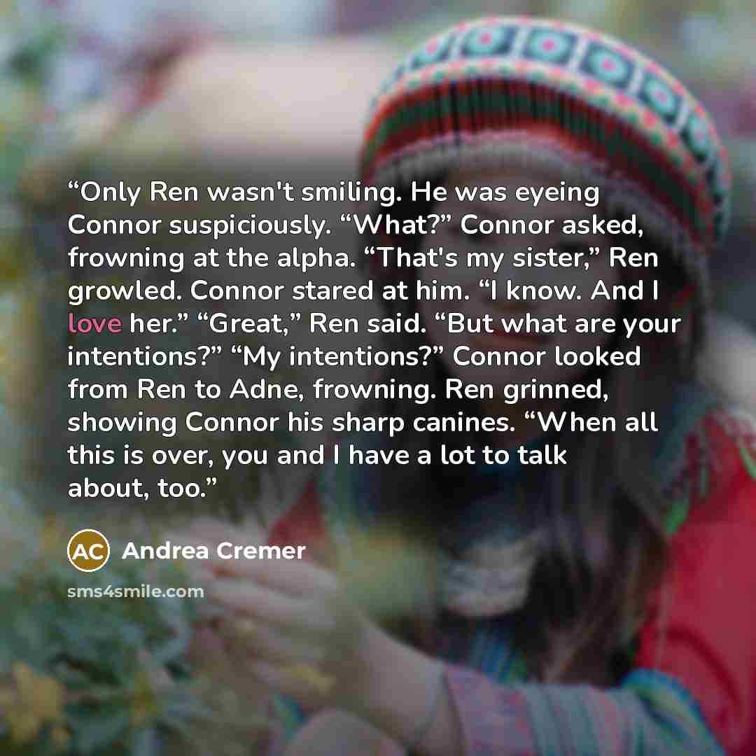 “Only Ren wasn't smiling. He was eyeing Connor suspiciously. “What?” Connor asked, frowning at the alpha. “That's my sister,” Ren growled. Connor stared at him. “I know. And I love her.” “Great,” Ren said. “But what are your intentions?” “My intentions?” Connor looked from Ren to Adne, frowning…” quote by Andrea Cremer