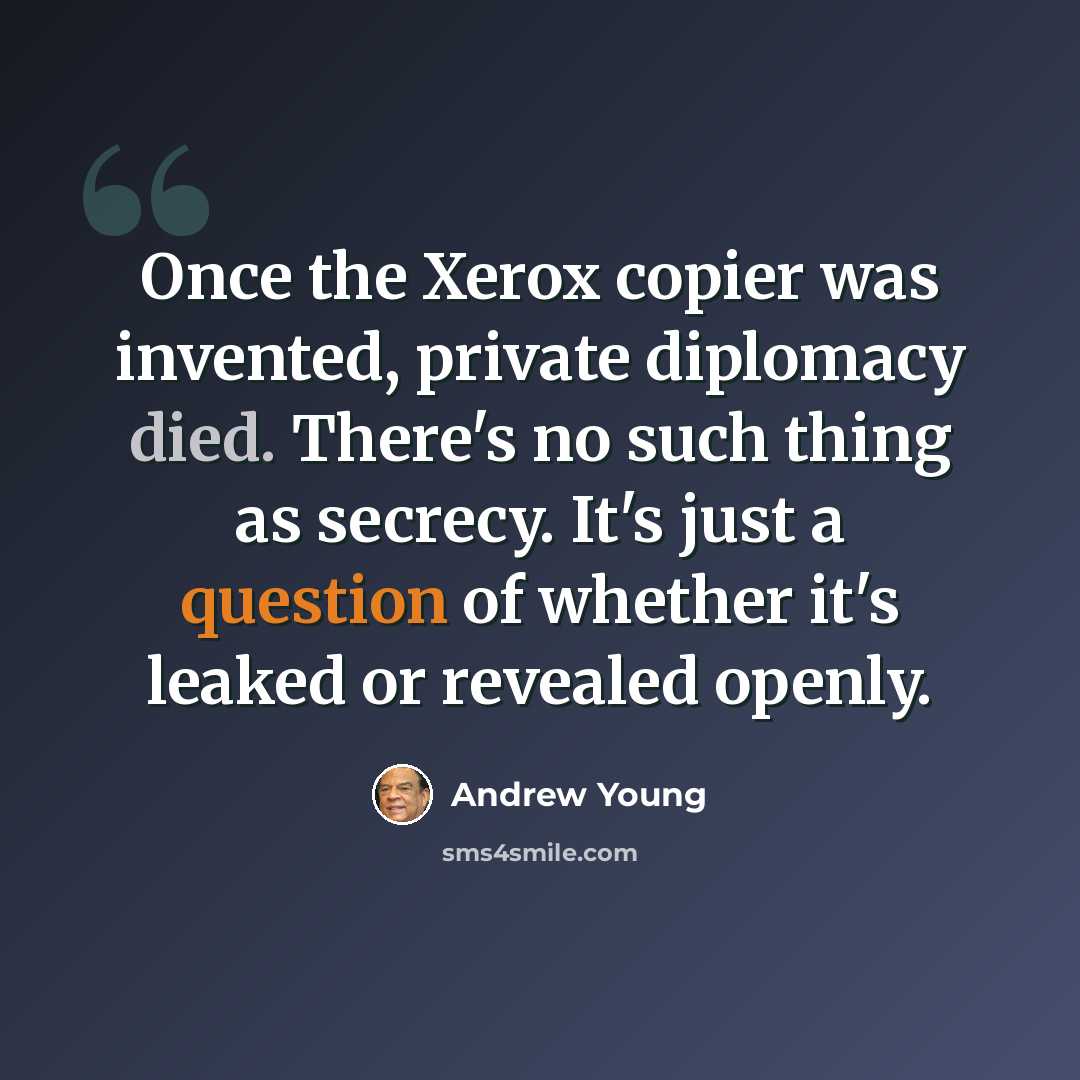 “Once the Xerox copier was invented, private diplomacy died. There's no such thing as secrecy. It's just a question of whether it's leaked or revealed openly.” quote by Andrew Young