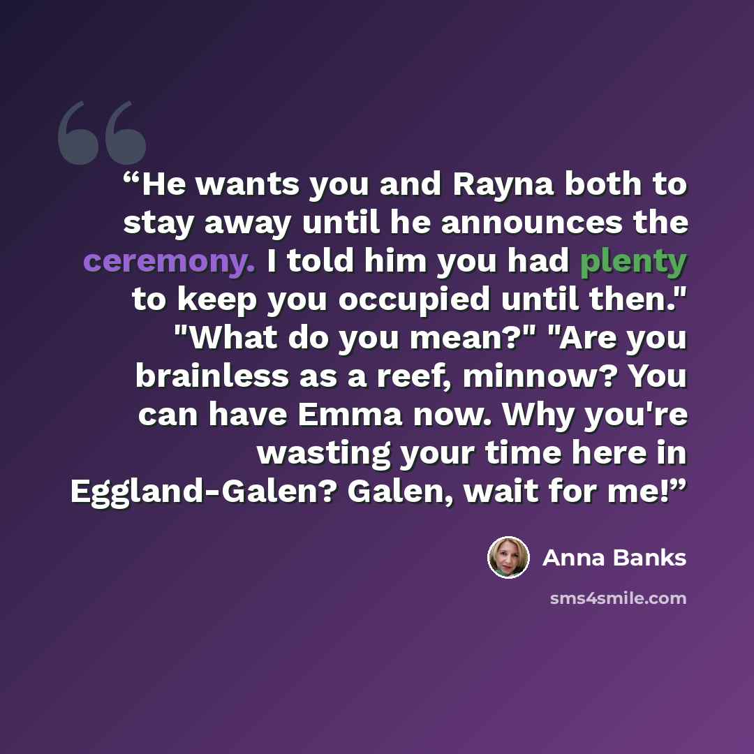 “He wants you and Rayna both to stay away until he announces the ceremony. I told him you had plenty to keep you occupied until then." "What do you mean?" "Are you brainless as a reef, minnow? You can have Emma now. Why you're wasting your time here in Eggland-Galen? Galen, wait for me!” quote by Anna Banks