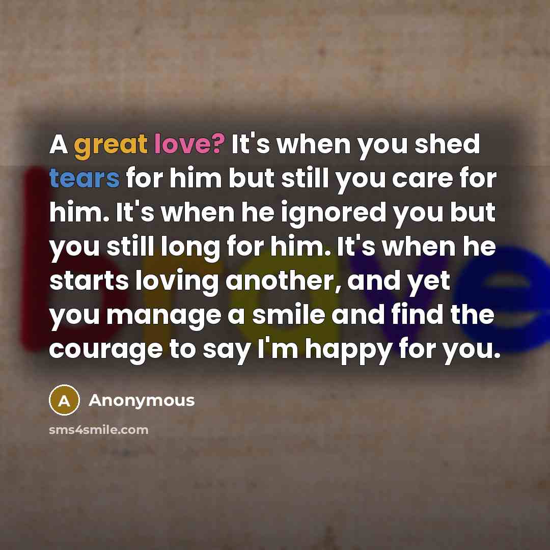 “A great love? It's when you shed tears for him but still you care for him. It's when he ignored you but you still long for him. It's when he starts loving another, and yet you manage a smile and find the courage to say I'm happy for you.” quote by Anonymous