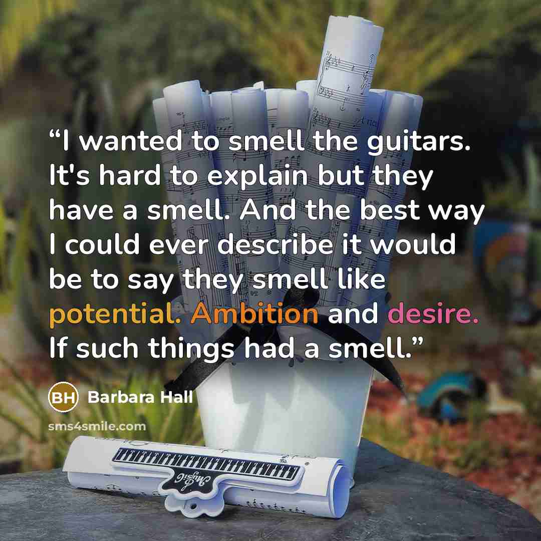 “I wanted to smell the guitars. It's hard to explain but they have a smell. And the best way I could ever describe it would be to say they smell like potential. Ambition and desire. If such things had a smell.” quote by Barbara Hall