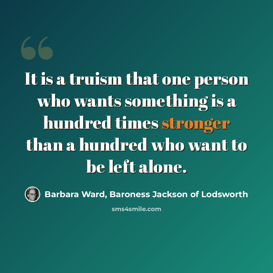 “It is a truism that one person who wants something is a hundred times stronger than a hundred who want to be left alone.” quote by Barbara Ward, Baroness Jackson of Lodsworth