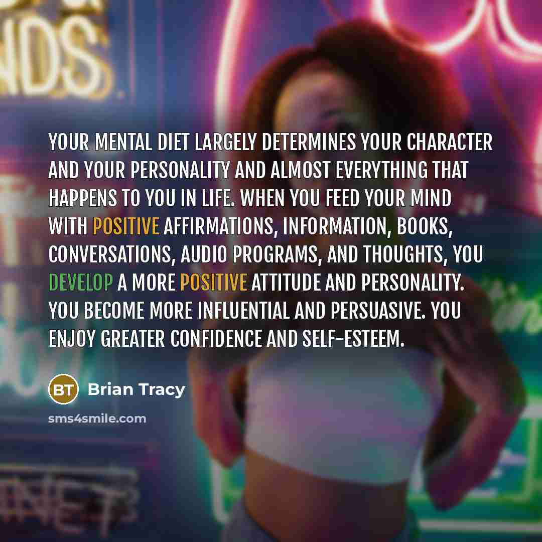 “Your mental diet largely determines your character and your personality and almost everything that happens to you in life. When you feed your mind with positive affirmations, information, books, conversations, audio programs, and thoughts, you develop a more positive attitude and personality. You…” quote by Brian Tracy
