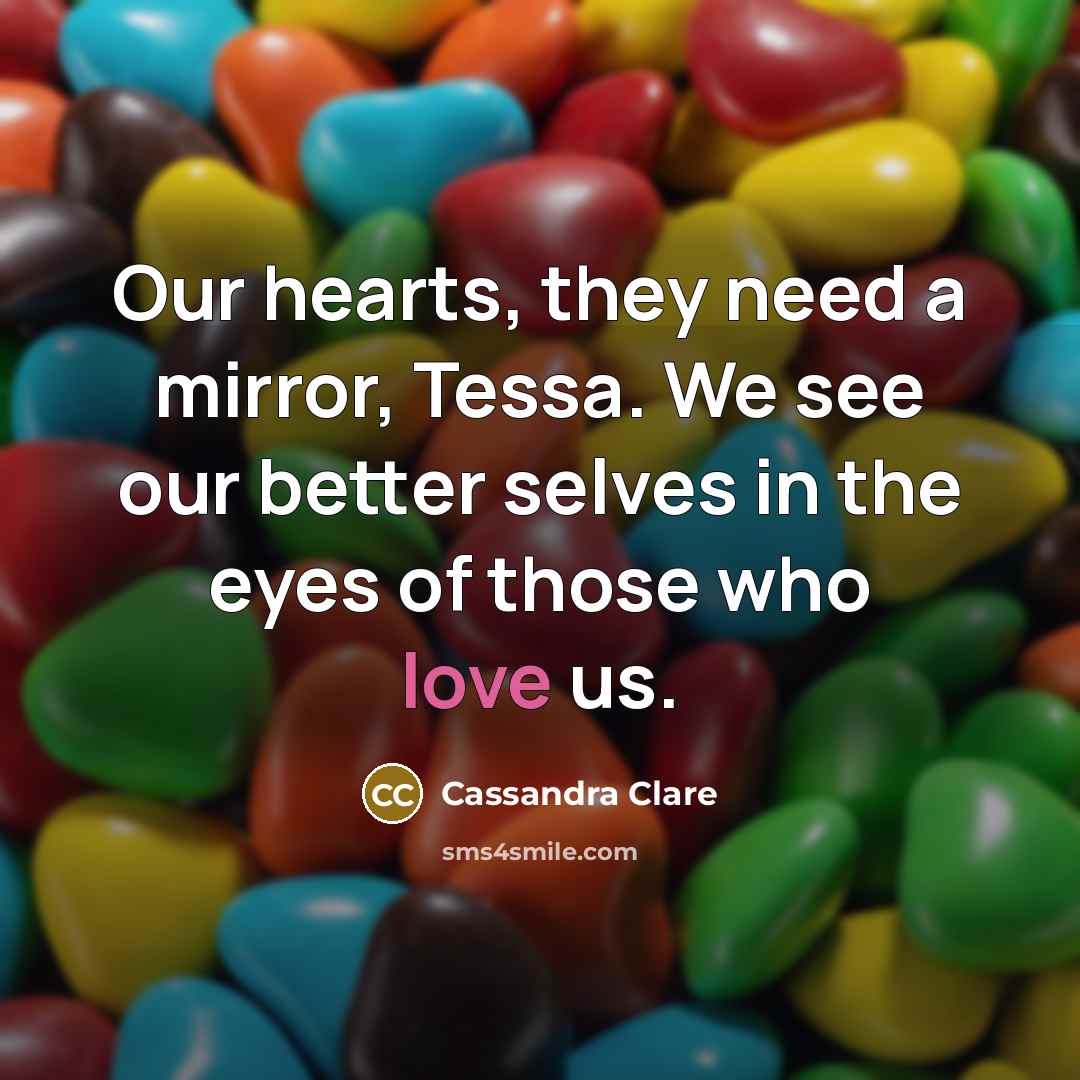 “Our hearts, they need a mirror, Tessa. We see our better selves in the eyes of those who love us.” quote by Cassandra Clare