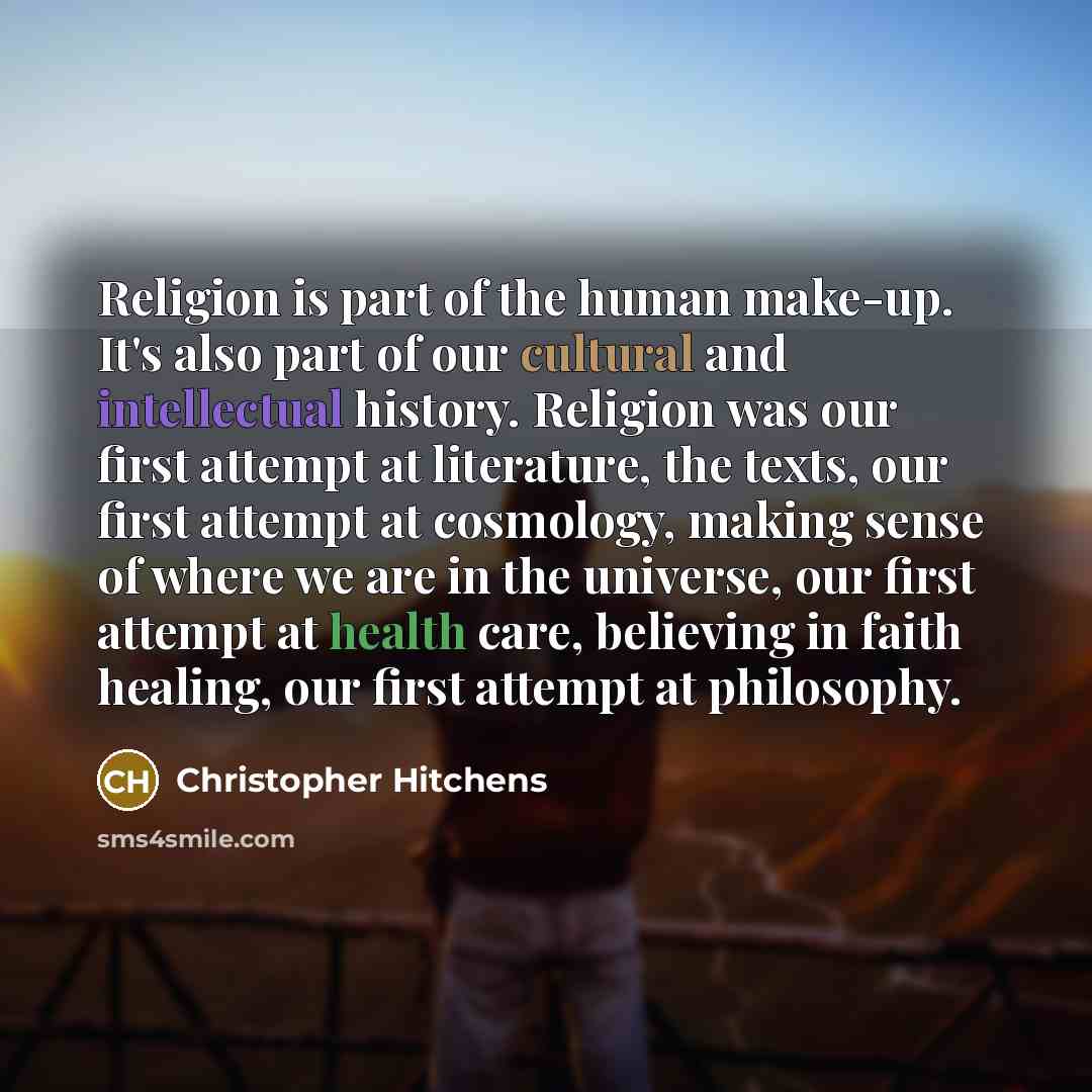 “Religion is part of the human make-up. It's also part of our cultural and intellectual history. Religion was our first attempt at literature, the texts, our first attempt at cosmology, making sense of where we are in the universe, our first attempt at health care, believing in faith healing, our…” quote by Christopher Hitchens