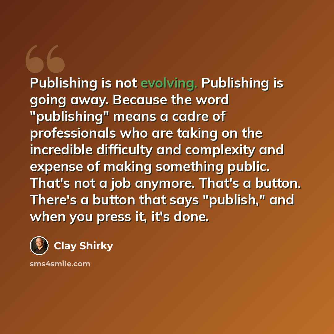 “Publishing is not evolving. Publishing is going away. Because the word "publishing" means a cadre of professionals who are taking on the incredible difficulty and complexity and expense of making something public. That's not a job anymore. That's a button. There's a button that says "publish," and…” quote by Clay Shirky