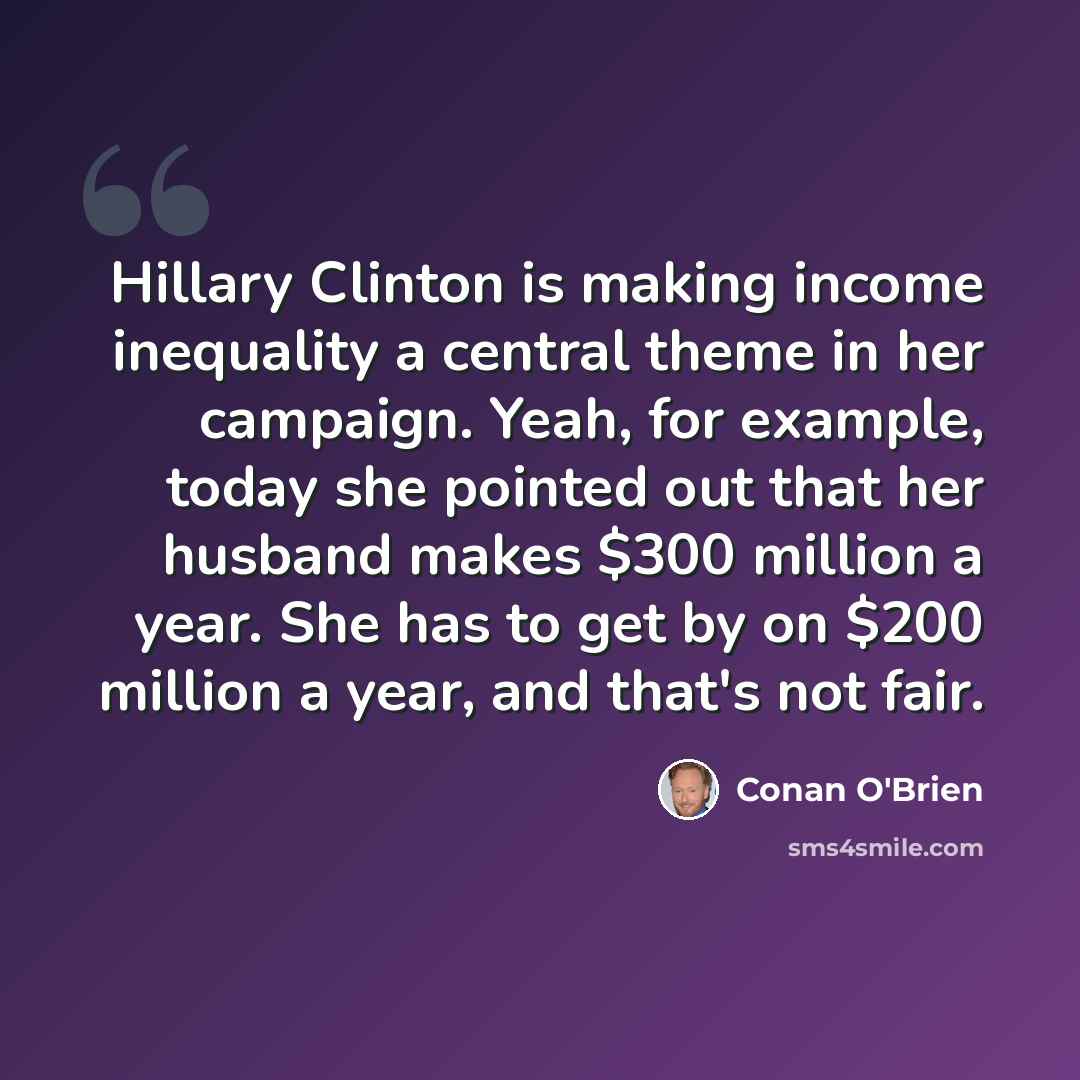 “Hillary Clinton is making income inequality a central theme in her campaign. Yeah, for example, today she pointed out that her husband makes $300 million a year. She has to get by on $200 million a year, and that's not fair.” quote by Conan O'Brien