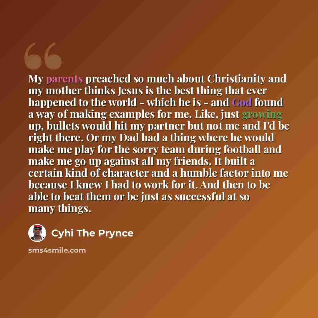 “My parents preached so much about Christianity and my mother thinks Jesus is the best thing that ever happened to the world - which he is - and God found a way of making examples for me. Like, just growing up, bullets would hit my partner but not me and I'd be right there. Or my Dad had a thing…” quote by Cyhi the Prynce