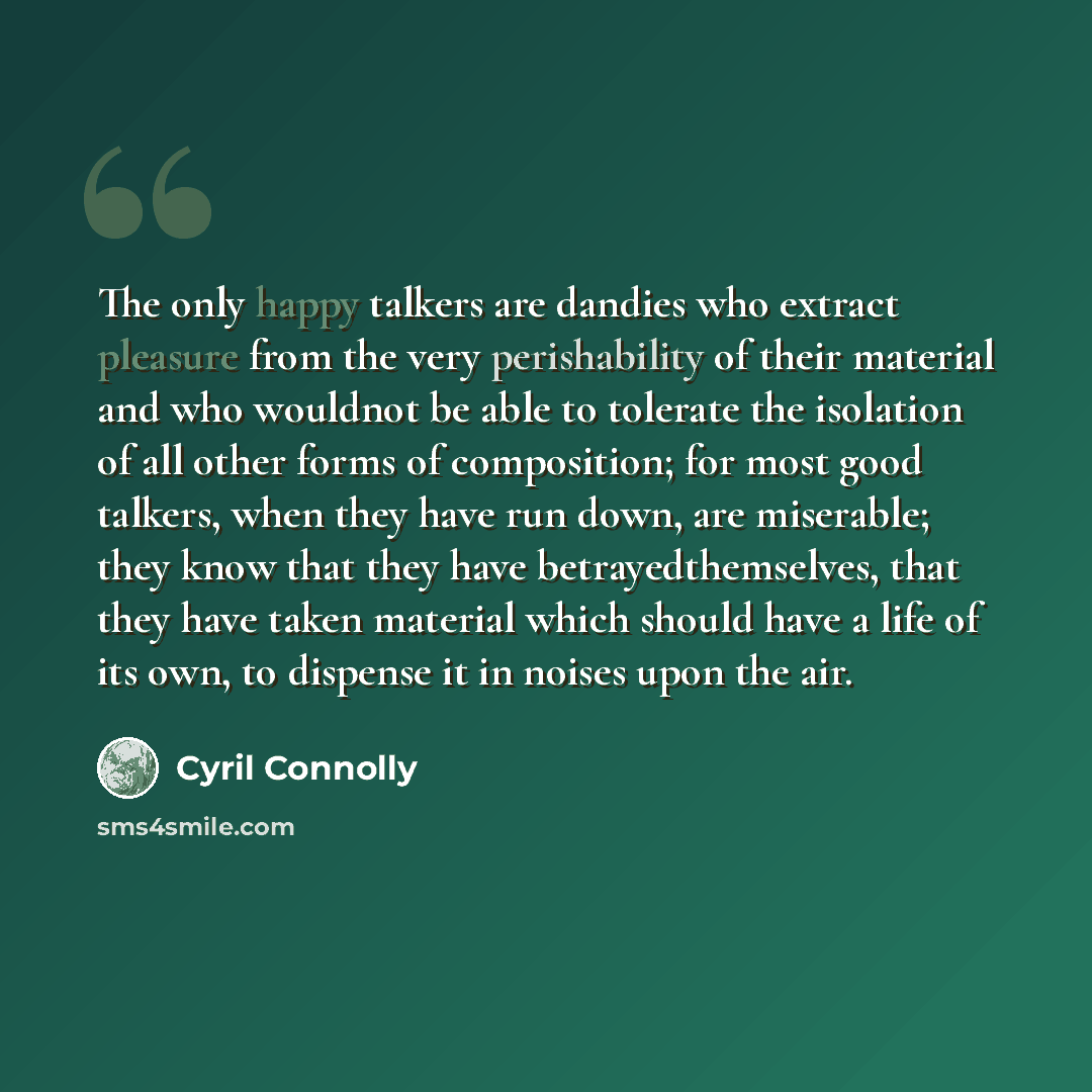 “The only happy talkers are dandies who extract pleasure from the very perishability of their material and who wouldnot be able to tolerate the isolation of all other forms of composition; for most good talkers, when they have run down, are miserable; they know that they have betrayedthemselves…” quote by Cyril Connolly