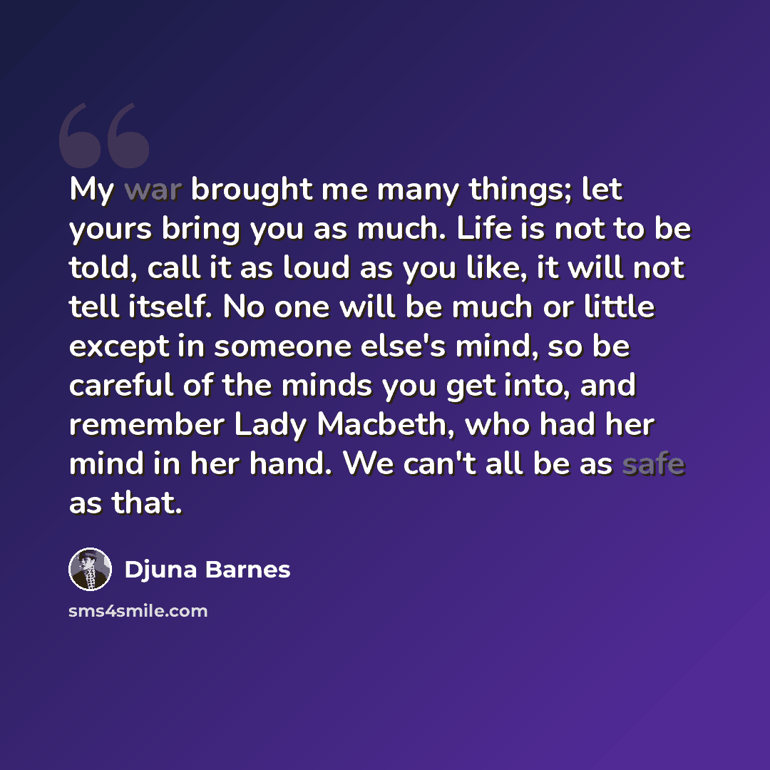 “My war brought me many things; let yours bring you as much. Life is not to be told, call it as loud as you like, it will not tell itself. No one will be much or little except in someone else's mind, so be careful of the minds you get into, and remember Lady Macbeth, who had her mind in her hand…” quote by Djuna Barnes