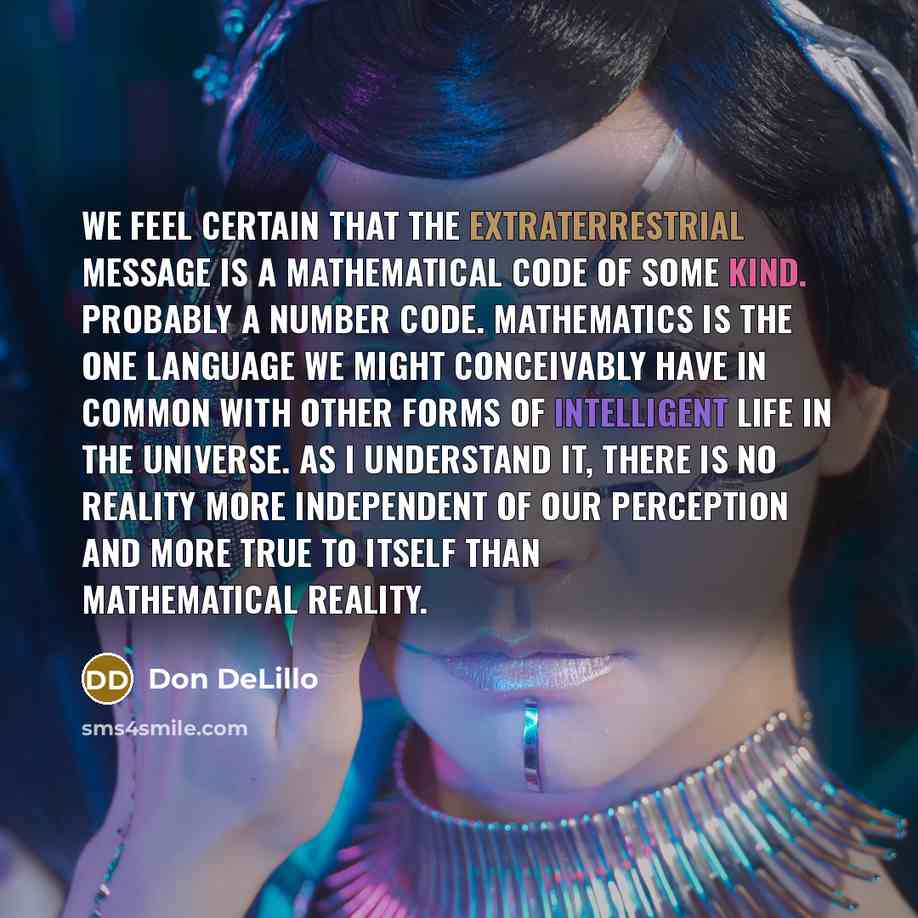 “We feel certain that the extraterrestrial message is a mathematical code of some kind. Probably a number code. Mathematics is the one language we might conceivably have in common with other forms of intelligent life in the universe. As I understand it, there is no reality more independent of our…” quote by Don DeLillo