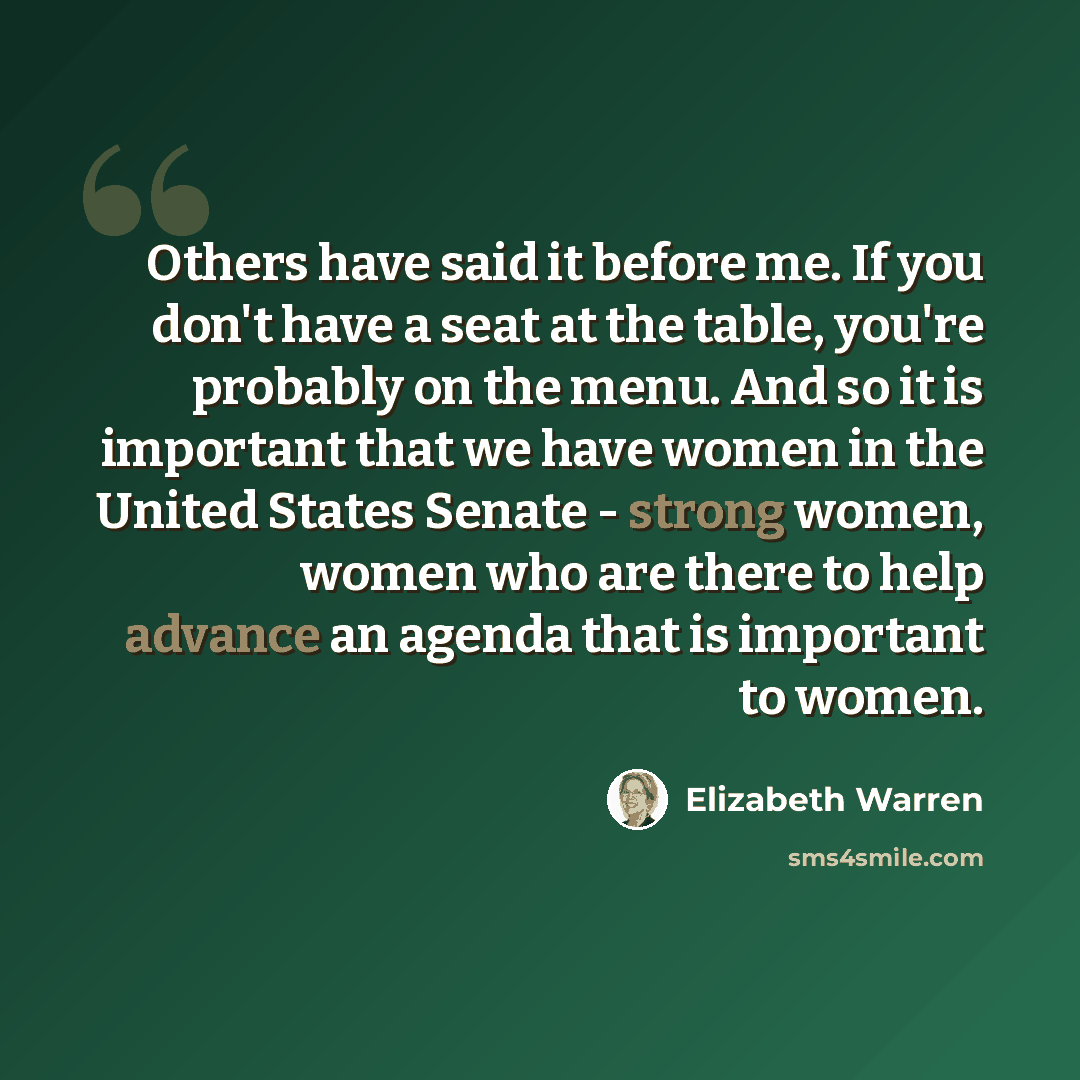 “Others have said it before me. If you don't have a seat at the table, you're probably on the menu. And so it is important that we have women in the United States Senate - strong women, women who are there to help advance an agenda that is important to women.” quote by Elizabeth Warren